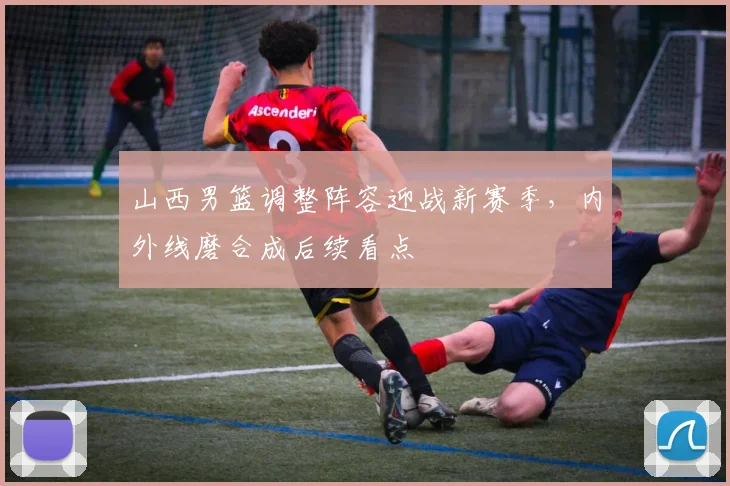 山西男篮调整阵容迎战新赛季，内外线磨合成后续看点