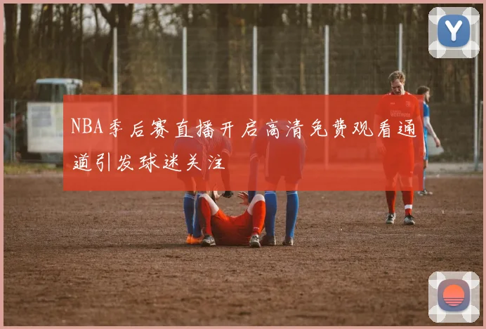 NBA季后赛直播开启高清免费观看通道引发球迷关注
